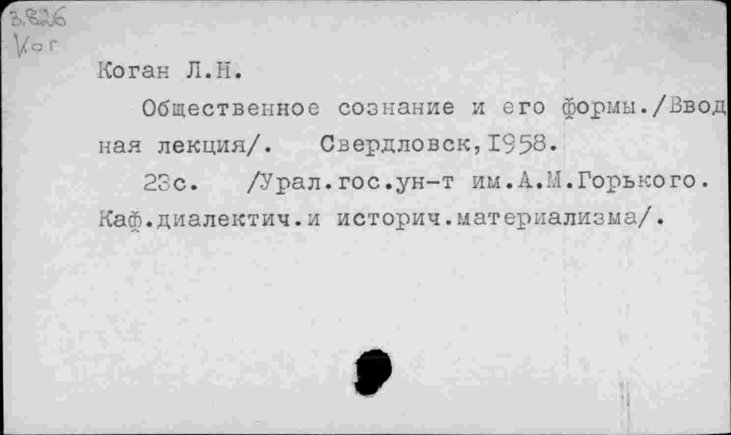 ﻿Коган Л.Н.
Общественное сознание и его формы./Ввод ная лекция/. Свердловск,1958«
23с. /Урал.гос.ун-т им.А.М.Горького.
Каф.диалектич.и историч.материализма/.